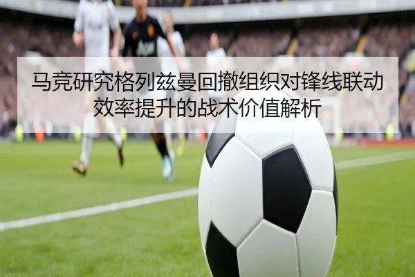 马竞研究格列兹曼回撤组织对锋线联动效率提升的战术价值解析