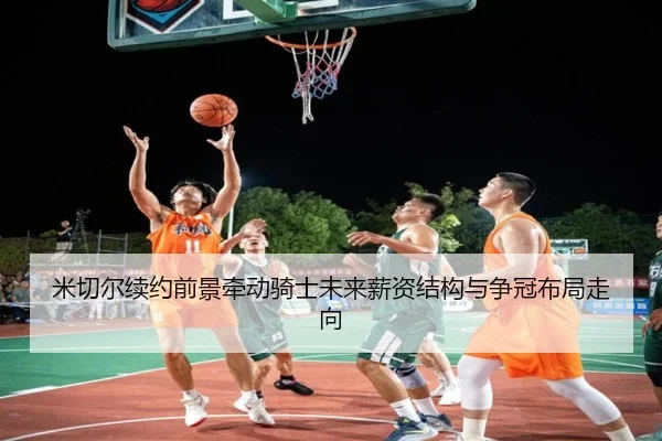 米切尔续约前景牵动骑士未来薪资结构与争冠布局走向