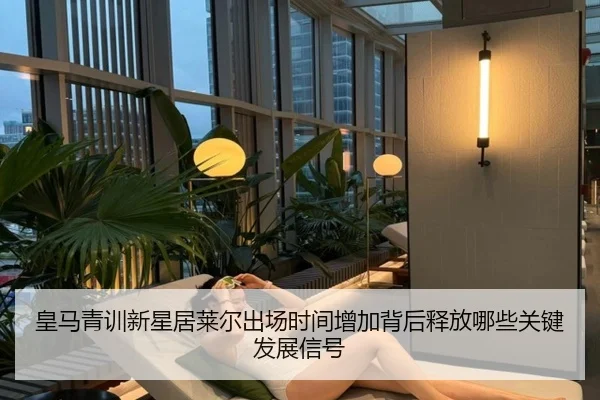 皇马青训新星居莱尔出场时间增加背后释放哪些关键发展信号