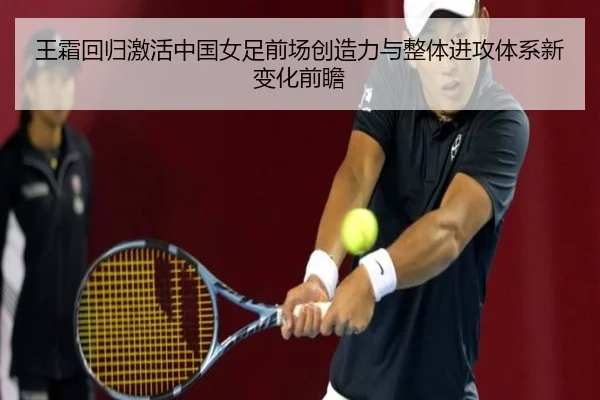 王霜回归激活中国女足前场创造力与整体进攻体系新变化前瞻