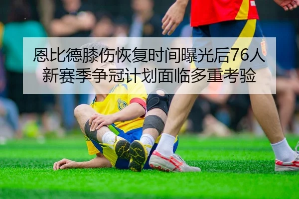 恩比德膝伤恢复时间曝光后76人新赛季争冠计划面临多重考验