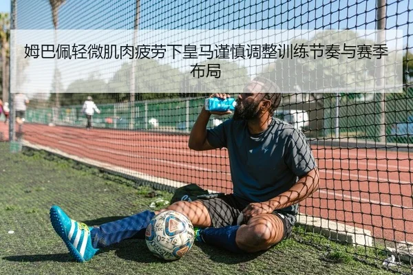 姆巴佩轻微肌肉疲劳下皇马谨慎调整训练节奏与赛季布局